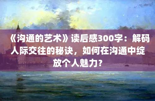 《沟通的艺术》读后感300字：解码人际交往的秘诀，如何在沟通中绽放个人魅力？