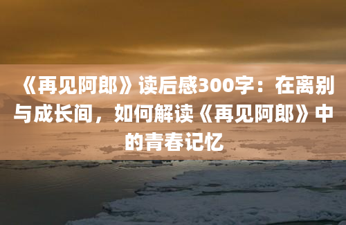 《再见阿郎》读后感300字：在离别与成长间，如何解读《再见阿郎》中的青春记忆