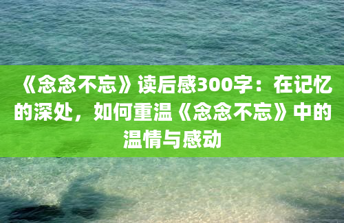 《念念不忘》读后感300字：在记忆的深处，如何重温《念念不忘》中的温情与感动