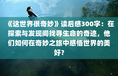 《这世界很奇妙》读后感300字：在探索与发现间找寻生命的奇迹，他们如何在奇妙之旅中感悟世界的美好？