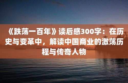 《跌荡一百年》读后感300字：在历史与变革中，解读中国商业的激荡历程与传奇人物