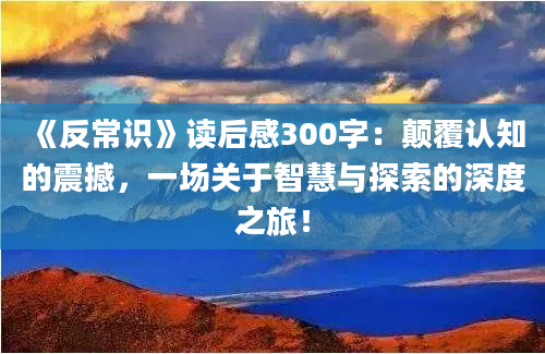 《反常识》读后感300字：颠覆认知的震撼，一场关于智慧与探索的深度之旅！