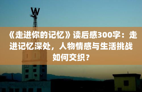 《走进你的记忆》读后感300字：走进记忆深处，人物情感与生活挑战如何交织？