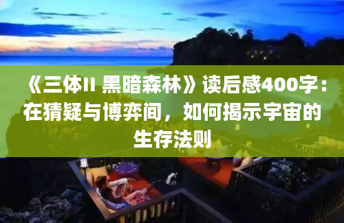 《三体II 黑暗森林》读后感400字：在猜疑与博弈间，如何揭示宇宙的生存法则