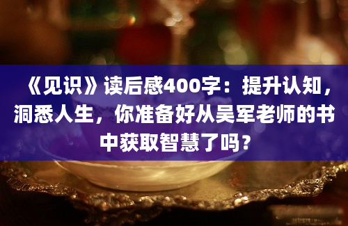 《见识》读后感400字：提升认知，洞悉人生，你准备好从吴军老师的书中获取智慧了吗？