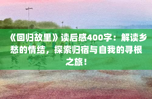 《回归故里》读后感400字：解读乡愁的情结，探索归宿与自我的寻根之旅！