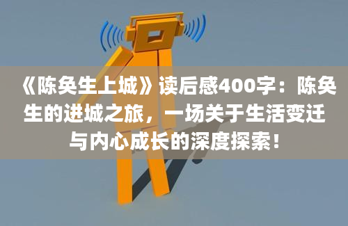 《陈奂生上城》读后感400字：陈奂生的进城之旅，一场关于生活变迁与内心成长的深度探索！