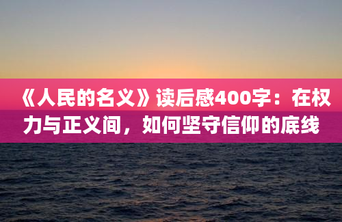 《人民的名义》读后感400字：在权力与正义间，如何坚守信仰的底线