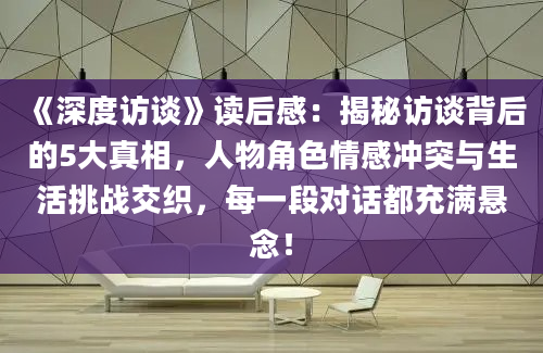 《深度访谈》读后感：揭秘访谈背后的5大真相，人物角色情感冲突与生活挑战交织，每一段对话都充满悬念！