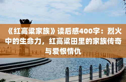 《红高粱家族》读后感400字：烈火中的生命力，红高粱田里的家族传奇与爱恨情仇