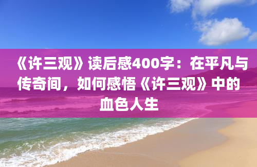 《许三观》读后感400字：在平凡与传奇间，如何感悟《许三观》中的血色人生