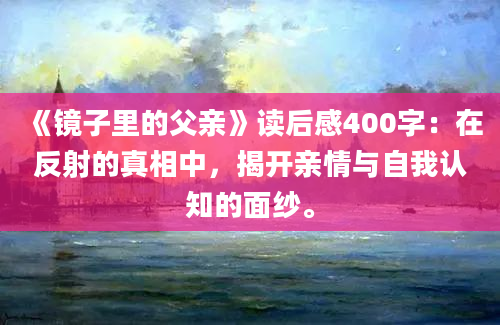 《镜子里的父亲》读后感400字：在反射的真相中，揭开亲情与自我认知的面纱。