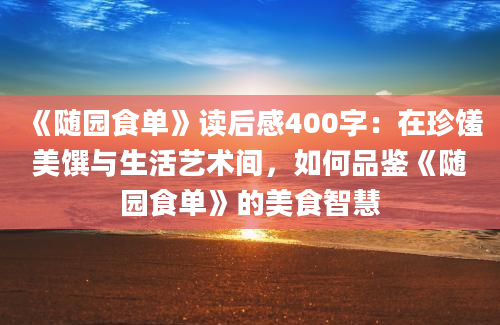 《随园食单》读后感400字：在珍馐美馔与生活艺术间，如何品鉴《随园食单》的美食智慧