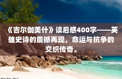 《吉尔伽美什》读后感400字——英雄史诗的震撼再现，命运与抗争的交织传奇。