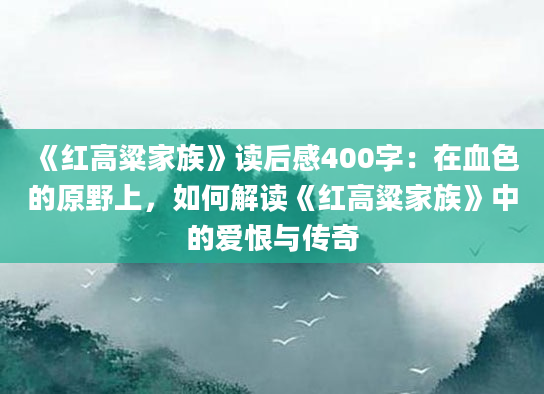 《红高粱家族》读后感400字：在血色的原野上，如何解读《红高粱家族》中的爱恨与传奇