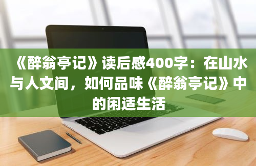 《醉翁亭记》读后感400字：在山水与人文间，如何品味《醉翁亭记》中的闲适生活