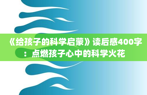 《给孩子的科学启蒙》读后感400字：点燃孩子心中的科学火花