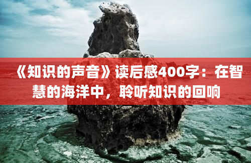 《知识的声音》<a href=https://www.baixuetang.com target=_blank class=infotextkey>读后感</a>400字：在<a href=https://www.baixuetang.com/tag/zhihui.html target=_blank class=infotextkey>智慧</a>的海洋中，聆听知识的回响