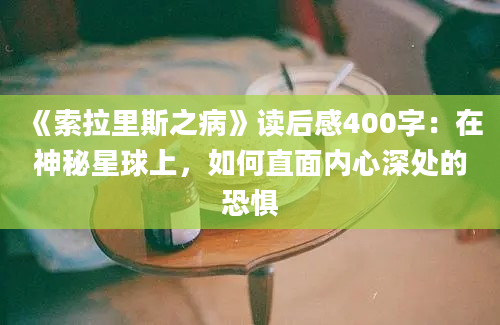 《索拉里斯之病》读后感400字：在神秘星球上，如何直面内心深处的恐惧