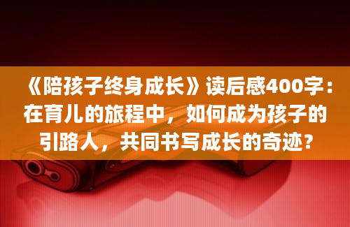 《陪孩子终身成长》读后感400字：在育儿的旅程中，如何成为孩子的引路人，共同书写成长的奇迹？