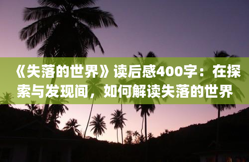 《失落的世界》读后感400字：在探索与发现间，如何解读失落的世界