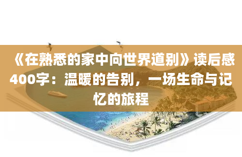 《在熟悉的家中向世界道别》读后感400字：温暖的告别，一场生命与记忆的旅程