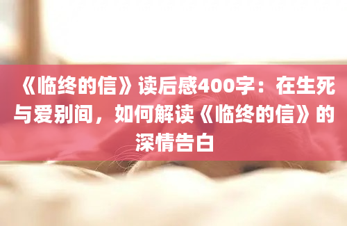 《临终的信》读后感400字：在生死与爱别间，如何解读《临终的信》的深情告白