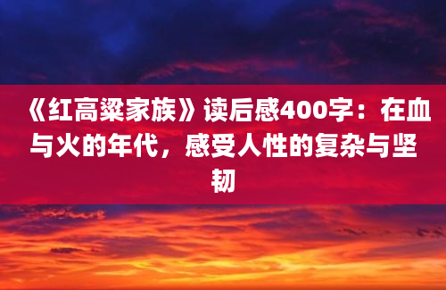 《红高粱家族》读后感400字：在血与火的年代，感受人性的复杂与坚韧