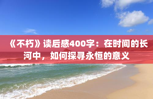 《不朽》读后感400字：在时间的长河中，如何探寻永恒的意义