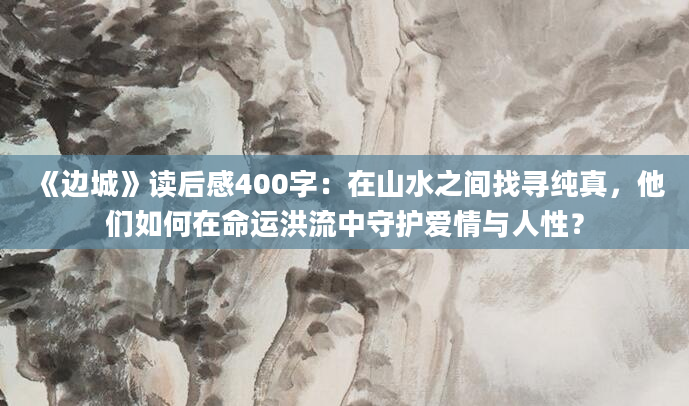 《边城》读后感400字：在山水之间找寻纯真，他们如何在命运洪流中守护爱情与人性？