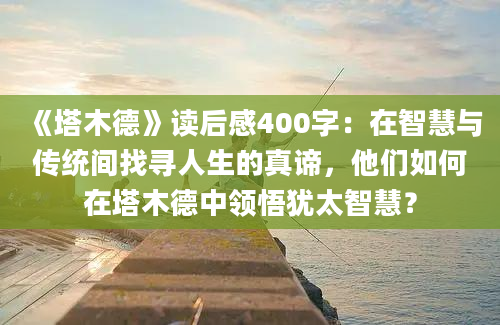 《塔木德》<a href=https://www.baixuetang.com target=_blank class=infotextkey>读后感</a>400字：在<a href=https://www.baixuetang.com/tag/zhihui.html target=_blank class=infotextkey>智慧</a>与传统间找寻人生的真谛，他们如何在塔木德中领悟犹太<a href=https://www.baixuetang.com/tag/zhihui.html target=_blank class=infotextkey>智慧</a>？