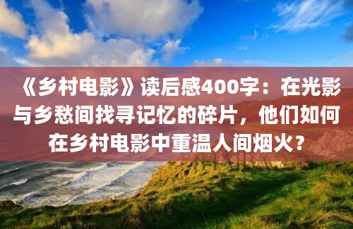 《乡村电影》读后感400字：在光影与乡愁间找寻记忆的碎片，他们如何在乡村电影中重温人间烟火？