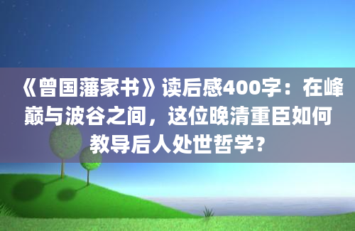 《曾国藩家书》读后感400字：在峰巅与波谷之间，这位晚清重臣如何教导后人处世哲学？