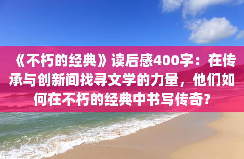 《不朽的经典》读后感400字：在传承与创新间找寻文学的力量，他们如何在不朽的经典中书写传奇？