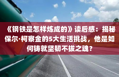 《钢铁是怎样炼成的》读后感：揭秘保尔·柯察金的5大生活挑战，他是如何铸就坚韧不拔之魂？