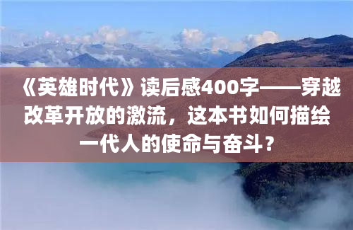 《英雄时代》读后感400字——穿越改革开放的激流，这本书如何描绘一代人的使命与奋斗？