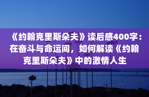 《约翰克里斯朵夫》读后感400字：在奋斗与命运间，如何解读《约翰克里斯朵夫》中的激情人生