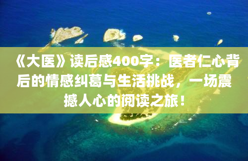 《大医》读后感400字：医者仁心背后的情感纠葛与生活挑战，一场震撼人心的阅读之旅！