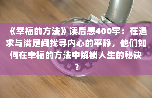 《幸福的方法》读后感400字：在追求与满足间找寻内心的平静，他们如何在幸福的方法中解锁人生的秘诀？