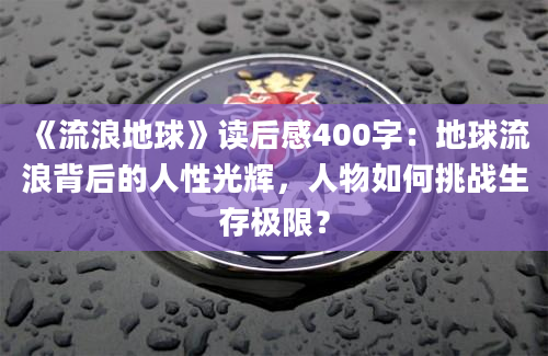 《流浪地球》读后感400字：地球流浪背后的人性光辉，人物如何挑战生存极限？