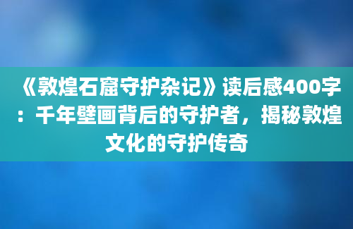 《敦煌石窟守护杂记》读后感400字：千年壁画背后的守护者，揭秘敦煌文化的守护传奇