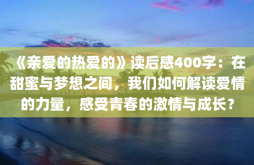 《亲爱的热爱的》读后感400字：在甜蜜与梦想之间，我们如何解读爱情的力量，感受青春的激情与成长？