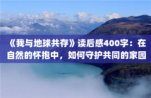 《我与地球共存》读后感400字：在自然的怀抱中，如何守护共同的家园