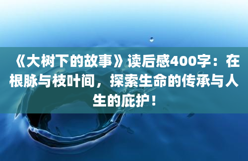 《大树下的故事》读后感400字：在根脉与枝叶间，探索生命的传承与人生的庇护！