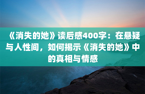 《消失的她》读后感400字：在悬疑与人性间，如何揭示《消失的她》中的真相与情感