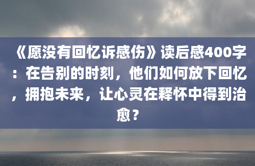 《愿没有回忆诉感伤》读后感400字：在告别的时刻，他们如何放下回忆，拥抱未来，让心灵在释怀中得到治愈？