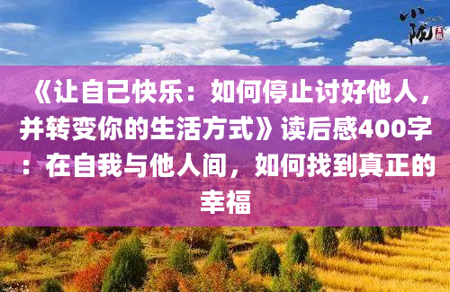 《让自己快乐：如何停止讨好他人，并转变你的生活方式》读后感400字：在自我与他人间，如何找到真正的幸福