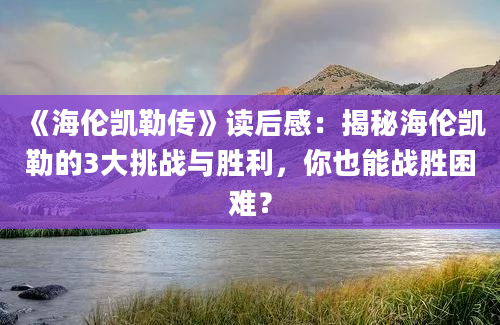 《海伦凯勒传》读后感：揭秘海伦凯勒的3大挑战与胜利，你也能战胜困难？