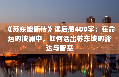 《苏东坡新传》读后感400字：在命运的波澜中，如何活出苏东坡的豁达与智慧