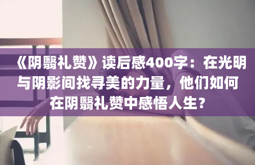 《阴翳礼赞》读后感400字：在光明与阴影间找寻美的力量，他们如何在阴翳礼赞中感悟人生？